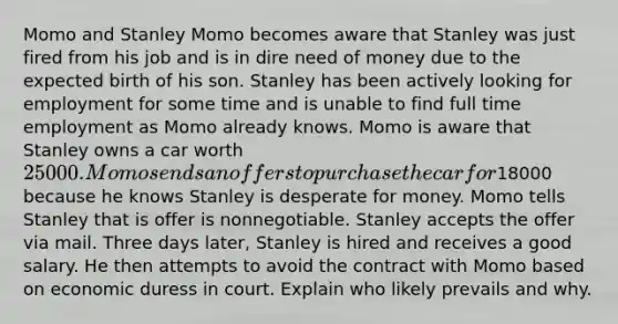 Momo and Stanley Momo becomes aware that Stanley was just fired from his job and is in dire need of money due to the expected birth of his son. Stanley has been actively looking for employment for some time and is unable to find full time employment as Momo already knows. Momo is aware that Stanley owns a car worth 25000. Momo sends an offers to purchase the car for18000 because he knows Stanley is desperate for money. Momo tells Stanley that is offer is nonnegotiable. Stanley accepts the offer via mail. Three days later, Stanley is hired and receives a good salary. He then attempts to avoid the contract with Momo based on economic duress in court. Explain who likely prevails and why.