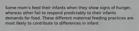 Some mom's feed their infants when they show signs of hunger, whereas other fail to respond predictably to their infants demands for food. These different maternal feeding practices are most likely to contribute to differences in infant