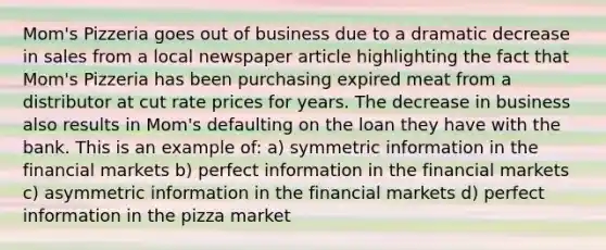 Mom's Pizzeria goes out of business due to a dramatic decrease in sales from a local newspaper article highlighting the fact that Mom's Pizzeria has been purchasing expired meat from a distributor at cut rate prices for years. The decrease in business also results in Mom's defaulting on the loan they have with the bank. This is an example of: a) symmetric information in the financial markets b) perfect information in the financial markets c) asymmetric information in the financial markets d) perfect information in the pizza market