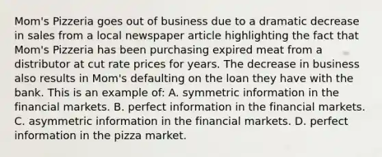 Mom's Pizzeria goes out of business due to a dramatic decrease in sales from a local newspaper article highlighting the fact that Mom's Pizzeria has been purchasing expired meat from a distributor at cut rate prices for years. The decrease in business also results in Mom's defaulting on the loan they have with the bank. This is an example of: A. symmetric information in the financial markets. B. perfect information in the financial markets. C. asymmetric information in the financial markets. D. perfect information in the pizza market.