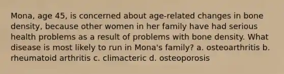 Mona, age 45, is concerned about age-related changes in bone density, because other women in her family have had serious health problems as a result of problems with bone density. What disease is most likely to run in Mona's family? a. osteoarthritis b. rheumatoid arthritis c. climacteric d. osteoporosis