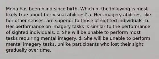 Mona has been blind since birth. Which of the following is most likely true about her visual abilities? a. Her imagery abilities, like her other senses, are superior to those of sighted individuals. b. Her performance on imagery tasks is similar to the performance of sighted individuals. c. She will be unable to perform most tasks requiring mental imagery. d. She will be unable to perform mental imagery tasks, unlike participants who lost their sight gradually over time.