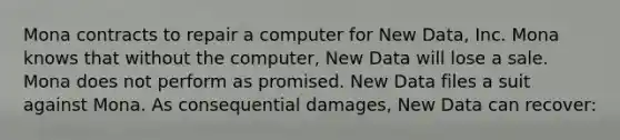 Mona contracts to repair a computer for New Data, Inc. Mona knows that without the computer, New Data will lose a sale. Mona does not perform as promised. New Data files a suit against Mona. As consequential damages, New Data can recover: