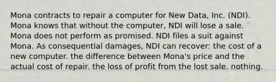 Mona contracts to repair a computer for New Data, Inc. (NDI). Mona knows that without the computer, NDI will lose a sale. Mona does not perform as promised. NDI files a suit against Mona. As consequential damages, NDI can recover: the cost of a new computer. the difference between Mona's price and the actual cost of repair. the loss of profit from the lost sale. nothing.