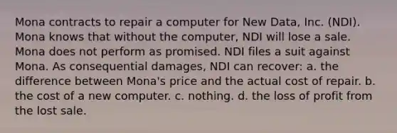 Mona contracts to repair a computer for New Data, Inc. (NDI). Mona knows that without the computer, NDI will lose a sale. Mona does not perform as promised. NDI files a suit against Mona. As consequential damages, NDI can recover: a. the difference between Mona's price and the actual cost of repair. b. the cost of a new computer. c. nothing. d. the loss of profit from the lost sale.