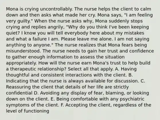 Mona is crying uncontrollably. The nurse helps the client to calm down and then asks what made her cry. Mona says, "I am feeling very guilty." When the nurse asks why, Mona suddenly stops crying and replies angrily, "Why do you think I've been keeping quiet? I know you will tell everybody here about my mistakes and what a failure I am. Please leave me alone. I am not saying anything to anyone." The nurse realizes that Mona fears being misunderstood. The nurse needs to gain her trust and confidence to gather enough information to assess the situation appropriately. How will the nurse earn Mona's trust to help build a therapeutic relationship? Select all that apply. A. Having thoughtful and consistent interactions with the client. B. Indicating that the nurse is always available for discussion. C. Reassuring the client that details of her life are strictly confidential D. Avoiding any display of fear, blaming, or looking down on the client. E. Being comfortable with any psychiatric symptoms of the client. F. Accepting the client, regardless of the level of functioning