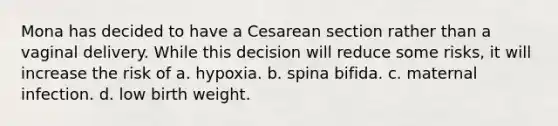 Mona has decided to have a Cesarean section rather than a vaginal delivery. While this decision will reduce some risks, it will increase the risk of a. hypoxia. b. spina bifida. c. maternal infection. d. low birth weight.