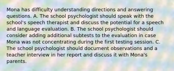 Mona has difficulty understanding directions and answering questions. A. The school psychologist should speak with the school's speech therapist and discuss the potential for a speech and language evaluation. B. The school psychologist should consider adding additional subtests to the evaluation in case Mona was not concentrating during the first testing session. C. The school psychologist should document observations and a teacher interview in her report and discuss it with Mona's parents.