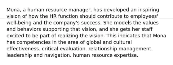 Mona, a human resource manager, has developed an inspiring vision of how the HR function should contribute to employees' well-being and the company's success. She models the values and behaviors supporting that vision, and she gets her staff excited to be part of realizing the vision. This indicates that Mona has competencies in the area of global and cultural effectiveness. critical evaluation. relationship management. leadership and navigation. human resource expertise.