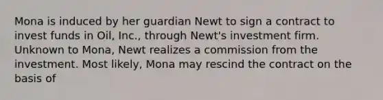 Mona is induced by her guardian Newt to sign a contract to invest funds in Oil, Inc., through Newt's investment firm. Unknown to Mona, Newt realizes a commission from the investment. Most likely, Mona may rescind the contract on the basis of