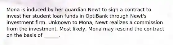 Mona is induced by her guardian Newt to sign a contract to invest her student loan funds in OptiBank through Newt's investment firm. Unknown to Mona, Newt realizes a commission from the investment. Most likely, Mona may rescind the contract on the basis of ______.