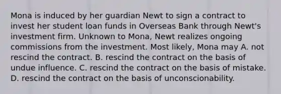 Mona is induced by her guardian Newt to sign a contract to invest her student loan funds in Overseas Bank through Newt's investment firm. Unknown to Mona, Newt realizes ongoing commissions from the investment. Most likely, Mona may A. not rescind the contract. B. rescind the contract on the basis of undue influence. C. rescind the contract on the basis of mistake. D. rescind the contract on the basis of unconscionability.