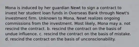 Mona is induced by her guardian Newt to sign a contract to invest her student loan funds in Overseas Bank through Newt's investment firm. Unknown to Mona, Newt realizes ongoing commissions from the investment. Most likely, Mona may a. not rescind the contract. b. rescind the contract on the basis of undue influence. c. rescind the contract on the basis of mistake. d. rescind the contract on the basis of unconscionability.