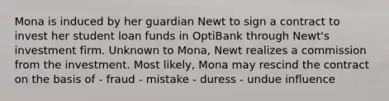 Mona is induced by her guardian Newt to sign a contract to invest her student loan funds in OptiBank through Newt's investment firm. Unknown to Mona, Newt realizes a commission from the investment. Most likely, Mona may rescind the contract on the basis of - fraud - mistake - duress - undue influence