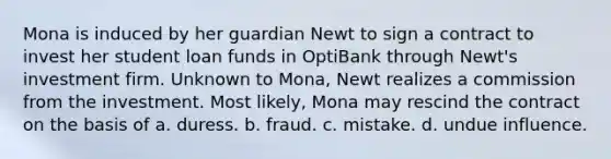 Mona is induced by her guardian Newt to sign a contract to invest her student loan funds in OptiBank through Newt's investment firm. Unknown to Mona, Newt realizes a commission from the investment. Most likely, Mona may rescind the contract on the basis of​ a. ​duress. b. ​fraud. c. ​mistake. d. ​undue influence.