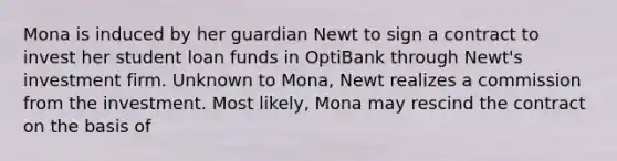 Mona is induced by her guardian Newt to sign a contract to invest her student loan funds in OptiBank through Newt's investment firm. Unknown to Mona, Newt realizes a commission from the investment. Most likely, Mona may rescind the contract on the basis of​