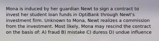 Mona is induced by her guardian Newt to sign a contract to invest her student loan funds in OptiBank through Newt's investment firm. Unknown to Mona, Newt realizes a commission from the investment. Most likely, Mona may rescind the contract on the basis of: A) fraud B) mistake C) duress D) undue influence