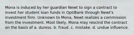 Mona is induced by her guardian Newt to sign a contract to invest her student loan funds in OptiBank through Newt's investment firm. Unknown to Mona, Newt realizes a commission from the investment. Most likely, Mona may rescind the contract on the basis of a. duress. b. fraud. c. mistake. d. undue influence.