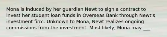 Mona is induced by her guardian Newt to sign a contract to invest her student loan funds in Overseas Bank through Newt's investment firm. Unknown to Mona, Newt realizes ongoing commissions from the investment. Most likely, Mona may ___.