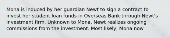 Mona is induced by her guardian Newt to sign a contract to invest her student loan funds in Overseas Bank through Newt's investment firm. Unknown to Mona, Newt realizes ongoing commissions from the investment. Most likely, Mona now