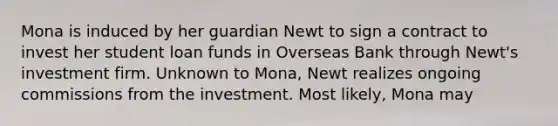 Mona is induced by her guardian Newt to sign a contract to invest her student loan funds in Overseas Bank through Newt's investment firm. Unknown to Mona, Newt realizes ongoing commissions from the investment. Most likely, Mona may