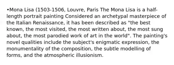 •Mona Lisa (1503-1506, Louvre, Paris The Mona Lisa is a half-length portrait painting Considered an archetypal masterpiece of the Italian Renaissance, it has been described as "the best known, the most visited, the most written about, the most sung about, the most parodied work of art in the world". The painting's novel qualities include the subject's enigmatic expression, the monumentality of the composition, the subtle modelling of forms, and the atmospheric illusionism.