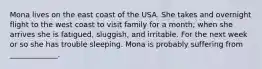 Mona lives on the east coast of the USA. She takes and overnight flight to the west coast to visit family for a month; when she arrives she is fatigued, sluggish, and irritable. For the next week or so she has trouble sleeping. Mona is probably suffering from _____________.