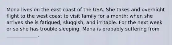 Mona lives on the east coast of the USA. She takes and overnight flight to the west coast to visit family for a month; when she arrives she is fatigued, sluggish, and irritable. For the next week or so she has trouble sleeping. Mona is probably suffering from _____________.