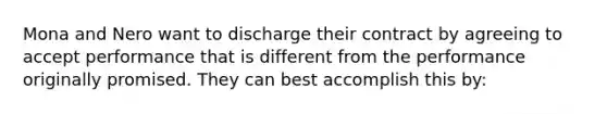 Mona and Nero want to discharge their contract by agreeing to accept performance that is different from the performance originally promised. They can best accomplish this by: