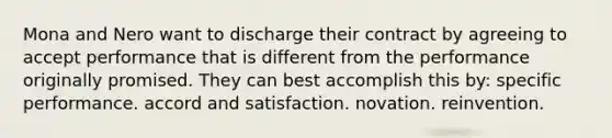 Mona and Nero want to discharge their contract by agreeing to accept performance that is different from the performance originally promised. They can best accomplish this by: specific performance. accord and satisfaction. novation. reinvention.