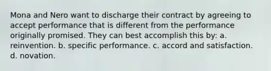 Mona and Nero want to discharge their contract by agreeing to accept performance that is different from the performance originally promised. They can best accomplish this by: a. reinvention. b. specific performance. c. accord and satisfaction. d. novation.