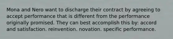 Mona and Nero want to discharge their contract by agreeing to accept performance that is different from the performance originally promised. They can best accomplish this by: accord and satisfaction. reinvention. novation. specific performance.