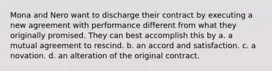 Mona and Nero want to discharge their contract by executing a new agreement with performance different from what they originally promised. They can best accomplish this by a. a mutual agreement to rescind. b. an accord and satisfaction. c. a novation. d. an alteration of the original contract.