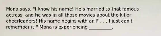 Mona says, "I know his name! He's married to that famous actress, and he was in all those movies about the killer cheerleaders! His name begins with an F . . . I just can't remember it!" Mona is experiencing __________.