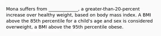 Mona suffers from _____________, a greater-than-20-percent increase over healthy weight, based on body mass index. A BMI above the 85th percentile for a child's age and sex is considered overweight, a BMI above the 95th percentile obese.