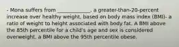 - Mona suffers from _____________, a greater-than-20-percent increase over healthy weight, based on body mass index (BMI)- a ratio of weight to height associated with body fat. A BMI above the 85th percentile for a child's age and sex is considered overweight, a BMI above the 95th percentile obese.