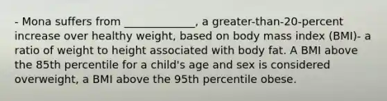 - Mona suffers from _____________, a greater-than-20-percent increase over healthy weight, based on body mass index (BMI)- a ratio of weight to height associated with body fat. A BMI above the 85th percentile for a child's age and sex is considered overweight, a BMI above the 95th percentile obese.