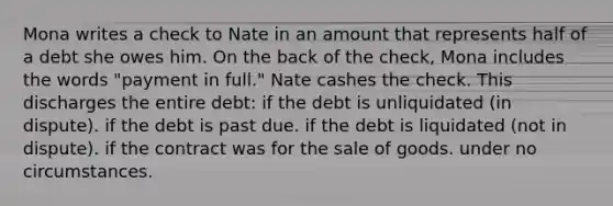 Mona writes a check to Nate in an amount that represents half of a debt she owes him. On the back of the check, Mona includes the words "payment in full." Nate cashes the check. This discharges the entire debt: if the debt is unliquidated (in dispute). if the debt is past due. if the debt is liquidated (not in dispute). if the contract was for the sale of goods. under no circumstances.