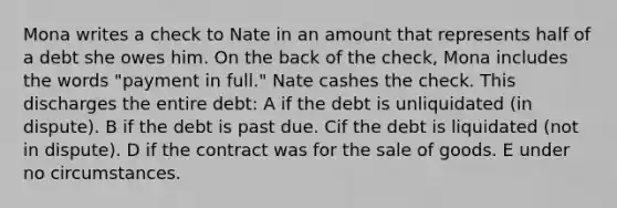 Mona writes a check to Nate in an amount that represents half of a debt she owes him. On the back of the check, Mona includes the words "payment in full." Nate cashes the check. This discharges the entire debt: A if the debt is unliquidated (in dispute). B if the debt is past due. Cif the debt is liquidated (not in dispute). D if the contract was for the sale of goods. E under no circumstances.