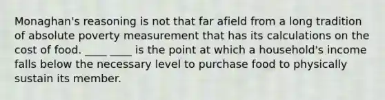 Monaghan's reasoning is not that far afield from a long tradition of absolute poverty measurement that has its calculations on the cost of food. ____ ____ is the point at which a household's income falls below the necessary level to purchase food to physically sustain its member.