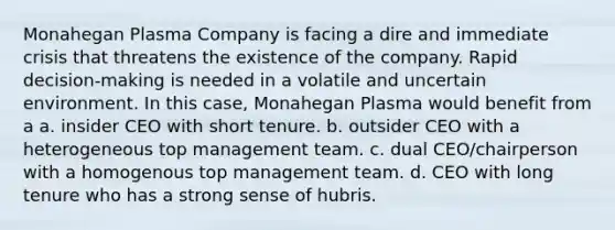 Monahegan Plasma Company is facing a dire and immediate crisis that threatens the existence of the company. Rapid decision-making is needed in a volatile and uncertain environment. In this case, Monahegan Plasma would benefit from a a. insider CEO with short tenure. b. outsider CEO with a heterogeneous top management team. c. dual CEO/chairperson with a homogenous top management team. d. CEO with long tenure who has a strong sense of hubris.