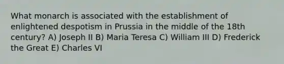 What monarch is associated with the establishment of enlightened despotism in Prussia in the middle of the 18th century? A) Joseph II B) Maria Teresa C) William III D) Frederick the Great E) Charles VI