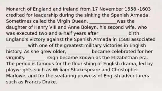 Monarch of England and Ireland from 17 November 1558 -1603 credited for leadership during the sinking the Spanish Armada. Sometimes called the Virgin Queen. ____________was the daughter of Henry VIII and Anne Boleyn, his second wife, who was executed two-and-a-half years after ____________ birth. England's victory against the Spanish Armada in 1588 associated _________ with one of the greatest military victories in English history. As she grew older, __________ became celebrated for her virginity. ________ reign became known as the Elizabethan era. The period is famous for the flourishing of English drama, led by playwrights such as William Shakespeare and Christopher Marlowe, and for the seafaring prowess of English adventurers such as Francis Drake.