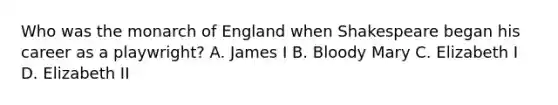 Who was the monarch of England when Shakespeare began his career as a playwright? A. James I B. Bloody Mary C. Elizabeth I D. Elizabeth II