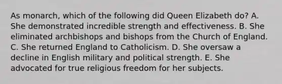 As monarch, which of the following did Queen Elizabeth do? A. She demonstrated incredible strength and effectiveness. B. She eliminated archbishops and bishops from the Church of England. C. She returned England to Catholicism. D. She oversaw a decline in English military and political strength. E. She advocated for true religious freedom for her subjects.