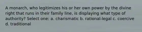 A monarch, who legitimizes his or her own power by the divine right that runs in their family line, is displaying what type of authority? Select one: a. charismatic b. rational-legal c. coercive d. traditional