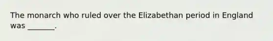 The monarch who ruled over the Elizabethan period in England was _______.