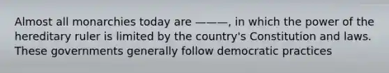 Almost all monarchies today are ———, in which the power of the hereditary ruler is limited by the country's Constitution and laws. These governments generally follow democratic practices