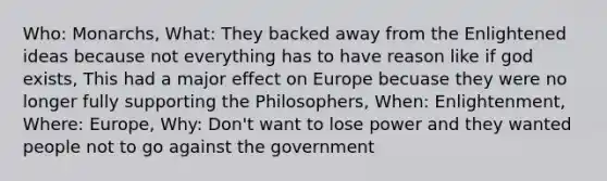 Who: Monarchs, What: They backed away from the Enlightened ideas because not everything has to have reason like if god exists, This had a major effect on Europe becuase they were no longer fully supporting the Philosophers, When: Enlightenment, Where: Europe, Why: Don't want to lose power and they wanted people not to go against the government