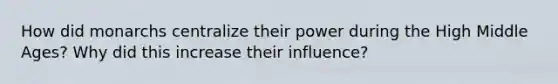 How did monarchs centralize their power during the High Middle Ages? Why did this increase their influence?